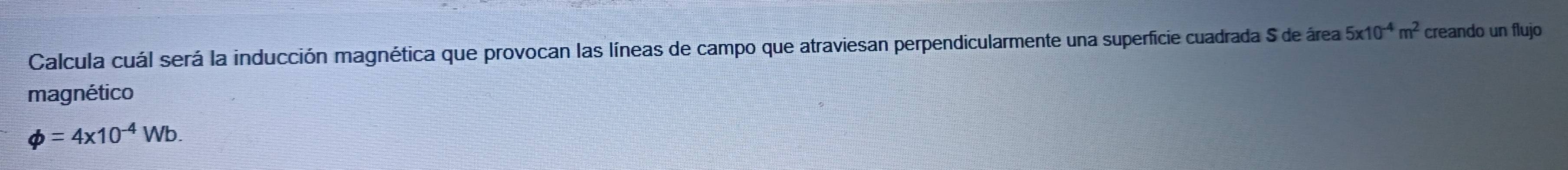 Calcula cuál será la inducción magnética que provocan las líneas de campo que atraviesan perpendicularmente una superficie cuadrada S de área 5x10^(-4)m^2 creando un flujo 
magnético
phi =4* 10^(-4)Wb.