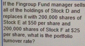 If the Fingroup Fund manager sells 
all of the holdings of Stock D and 
replaces it with 200,000 shares of 
Stock E at $50 per share and
200,000 shares of Stock F at $25
per share, what is the portfolio 
turnover rate?