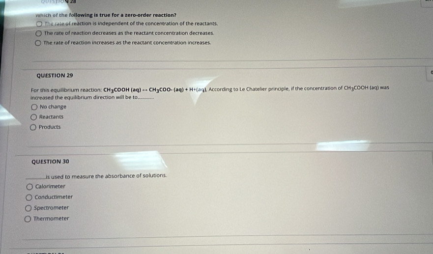 which of the following is true for a zero-order reaction?
The rate of reaction is independent of the concentration of the reactants.
The rate of reaction decreases as the reactant concentration decreases.
The rate of reaction increases as the reactant concentration increases.
QUESTION 29
For this equilibrium reaction: CH_3 COOH (aq)rightarrow CH_3COO-(aq)+H+(aq) , According to Le Chatelier principle, if the concentration of CH_3COOH(aq) was
increased the equilibrium direction will be to_
No change
Reactants
Products
QUESTION 30
_is used to measure the absorbance of solutions.
Calorimeter
Conductimeter
Spectrometer
Thermometer
