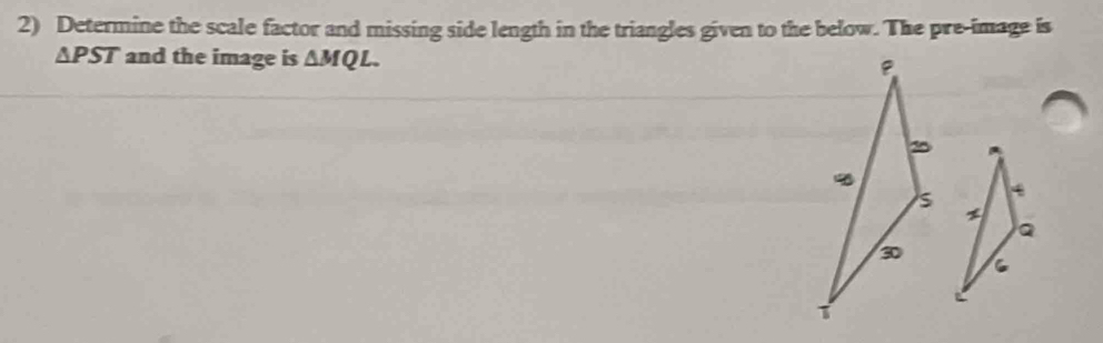 Determine the scale factor and missing side length in the triangles given to the below. The pre-image is
△ PST and the image is △ MQL.