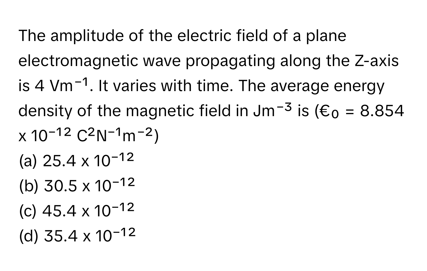 The amplitude of the electric field of a plane electromagnetic wave propagating along the Z-axis is 4 Vm⁻¹. It varies with time. The average energy density of the magnetic field in Jm⁻³ is (€₀ = 8.854 x 10⁻¹² C²N⁻¹m⁻²)
(a) 25.4 x 10⁻¹²
(b) 30.5 x 10⁻¹²
(c) 45.4 x 10⁻¹²
(d) 35.4 x 10⁻¹²