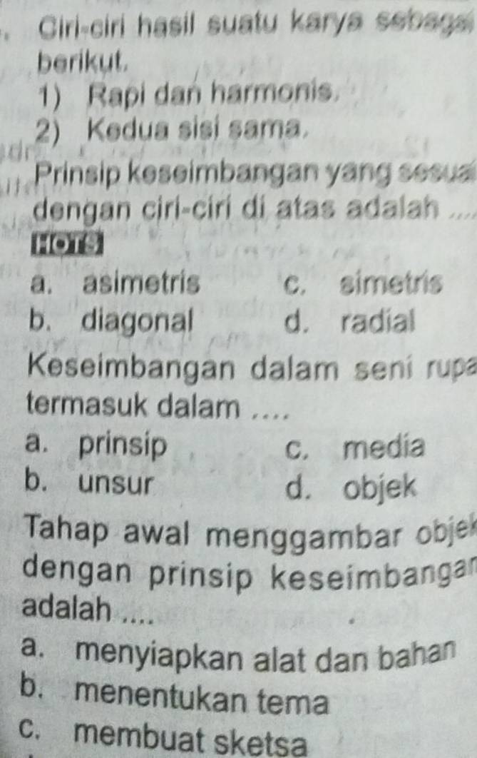 a Ciri-ciri hasil suatu karya sebags
berikut.
1) Rapi dan harmonis.
2) Kedua sisi sama.
Prinsip keseimbangan yang sesua
dengan ciri-ciri di atas adalah ....
HOTs
a. asimetris c. simetris
b. diagonal d. radial
Keseimbangan dalam sení rupa
termasuk dalam ....
a. prinsip c. media
b. unsur
d. objek
Tahap awal menggambar obje
dengan prinsip keseímbangar
adalah ....
a. menyiapkan alat dan bahan
b. menentukan tema
c. membuat sketsa