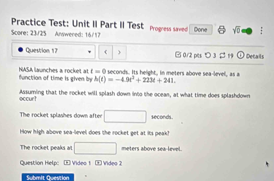 Practice Test: Unit II Part II Test Progress saved Done sqrt(0) 
Score: 23/25 Answered: 16/17
< >
Question 17 0/2 pts つ 3 $ 19 ① Details
NASA launches a rocket at t=0 seconds. Its height, in meters above sea-level, as a
function of time is given by h(t)=-4.9t^2+223t+241. 
Assuming that the rocket will splash down into the ocean, at what time does splashdown
occur?
The rocket splashes down after seconds.
How high above sea-level does the rocket get at its peak?
The rocket peaks at □ meters above sea-level.
Question Help: Video 1 Video 2
Submit Question