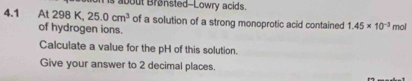 about Brønsted--Lowry acids. 
4.1 At 298 K, 25.0cm^3 of a solution of a strong monoprotic acid contained 1.45* 10^(-3) mol 
of hydrogen ions. 
Calculate a value for the pH of this solution. 
Give your answer to 2 decimal places.