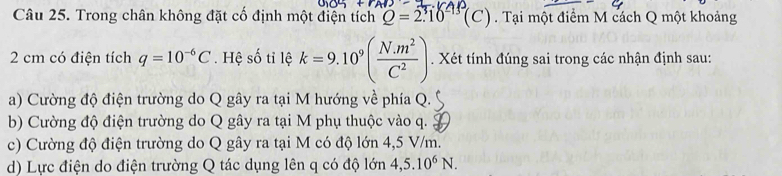 Trong chân không đặt cố định một điện tích Q=2.10^3(C). Tại một điểm M cách Q một khoảng
2 cm có điện tích q=10^(-6)C. Hệ số tỉ lệ k=9.10^9( (N.m^2)/C^2 ). Xét tính đúng sai trong các nhận định sau:
a) Cường độ điện trường do Q gây ra tại M hướng về phía Q.
b) Cường độ điện trường do Q gây ra tại M phụ thuộc vào q. .
c) Cường độ điện trường do Q gây ra tại M có độ lớn 4,5 V/m.
d) Lực điện do điện trường Q tác dụng lên q có độ lớn 4,5.10^6N.