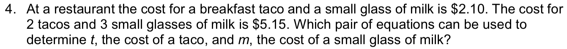 At a restaurant the cost for a breakfast taco and a small glass of milk is $2.10. The cost for
2 tacos and 3 small glasses of milk is $5.15. Which pair of equations can be used to 
determine t, the cost of a taco, and m, the cost of a small glass of milk?