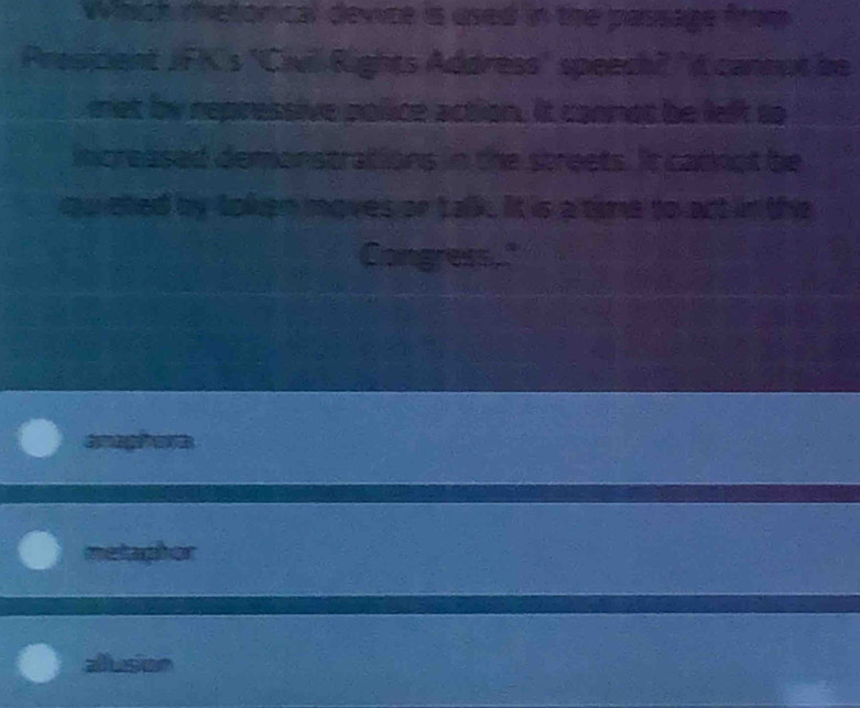 Which metorical device is used in the passage from
Prosicient JFK's "Civil Rights Address' speech? "t cannut be
met by repressive police action. It connot be left so
mcreased demonstrations in the streets. It catnot be
ouieted by token moves or talk. It is a tine to act in the
Congress."
C 
metaphor
aluson