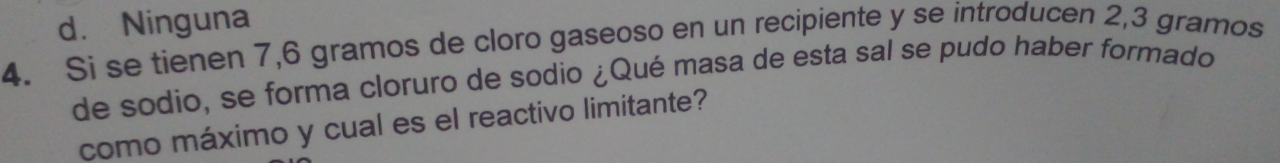 d. Ninguna
4. Si se tienen 7,6 gramos de cloro gaseoso en un recipiente y se introducen 2,3 gramos
de sodio, se forma cloruro de sodio ¿Qué masa de esta sal se pudo haber formado
como máximo y cual es el reactivo limitante?