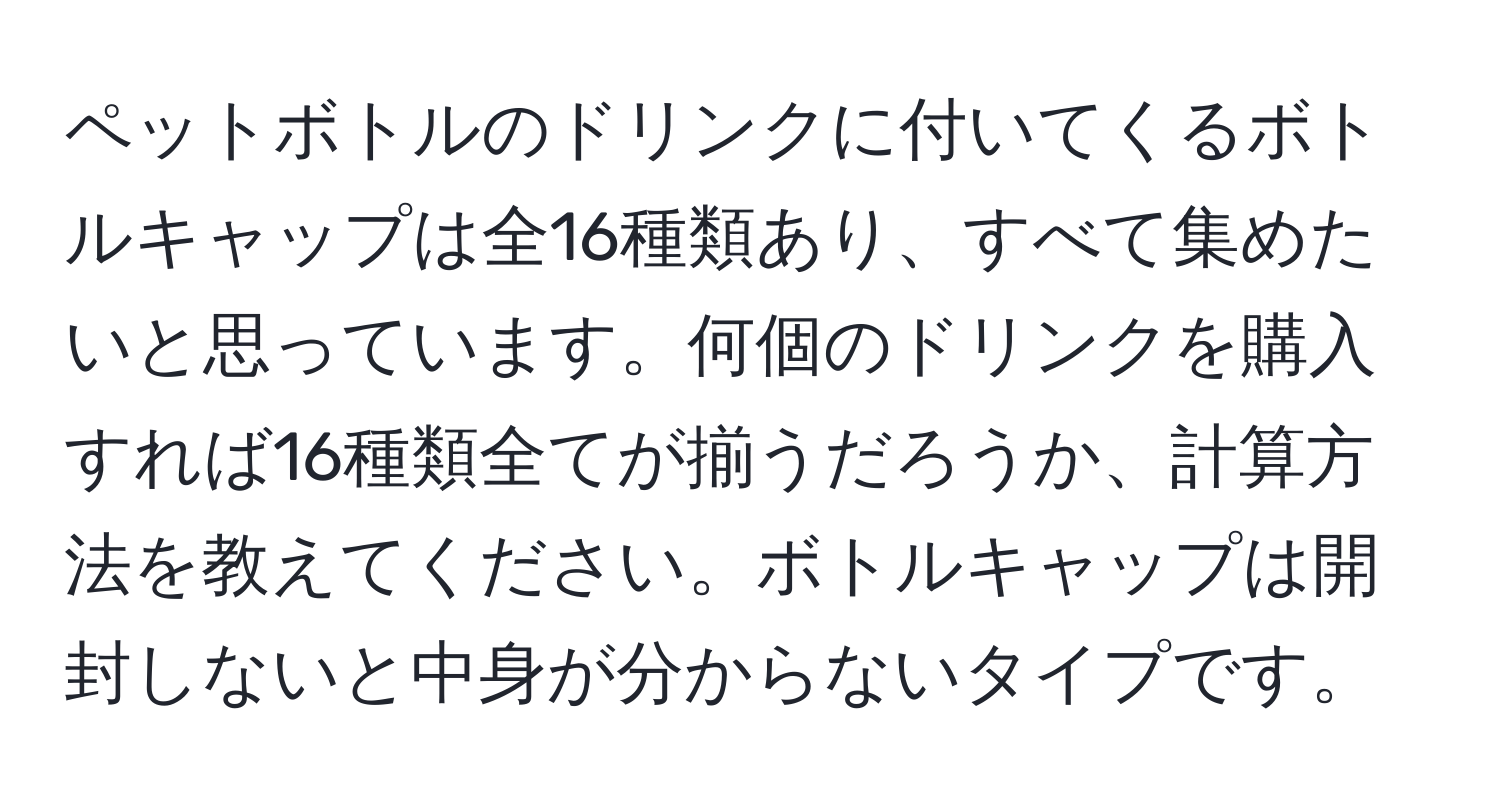 ペットボトルのドリンクに付いてくるボトルキャップは全16種類あり、すべて集めたいと思っています。何個のドリンクを購入すれば16種類全てが揃うだろうか、計算方法を教えてください。ボトルキャップは開封しないと中身が分からないタイプです。