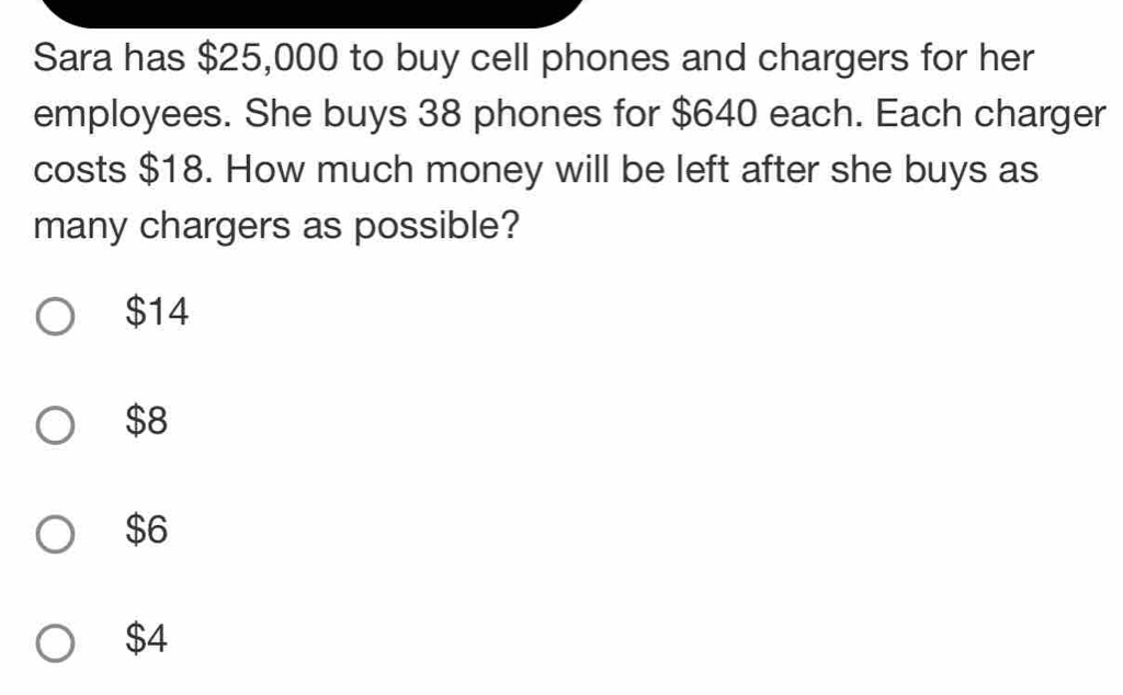 Sara has $25,000 to buy cell phones and chargers for her
employees. She buys 38 phones for $640 each. Each charger
costs $18. How much money will be left after she buys as
many chargers as possible?
$14
$8
$6
$4