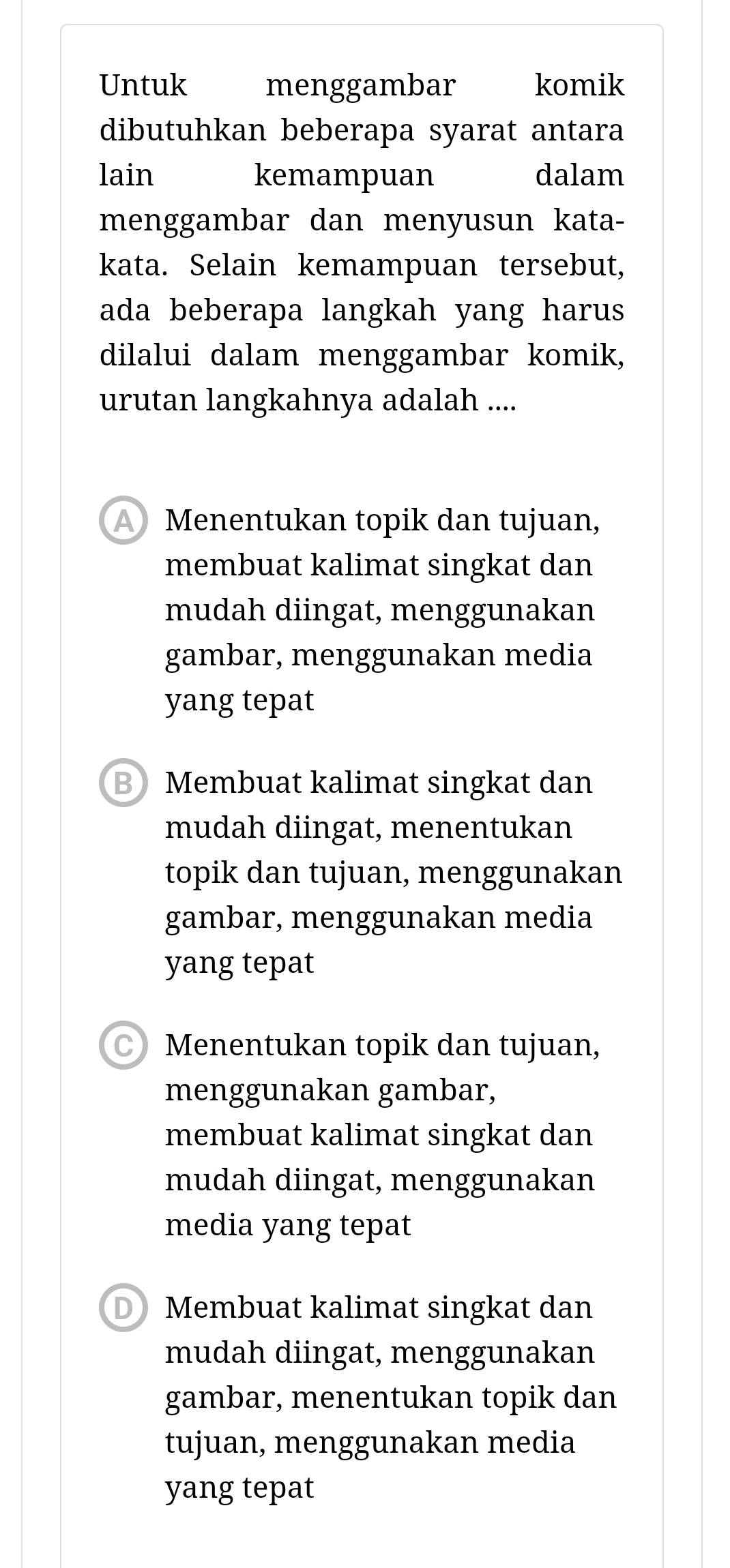 Untuk menggambar komik
dibutuhkan beberapa syarat antara
lain kemampuan dalam
menggambar dan menyusun kata-
kata. Selain kemampuan tersebut,
ada beberapa langkah yang harus
dilalui dalam menggambar komik,
urutan langkahnya adalah ....
Menentukan topik dan tujuan,
membuat kalimat singkat dan
mudah diingat, menggunakan
gambar, menggunakan media
yang tepat
B Membuat kalimat singkat dan
mudah diingat, menentukan
topik dan tujuan, menggunakan
gambar, menggunakan media
yang tepat
Menentukan topik dan tujuan,
menggunakan gambar,
membuat kalimat singkat dan
mudah diingat, menggunakan
media yang tepat
D Membuat kalimat singkat dan
mudah diingat, menggunakan
gambar, menentukan topik dan
tujuan, menggunakan media
yang tepat