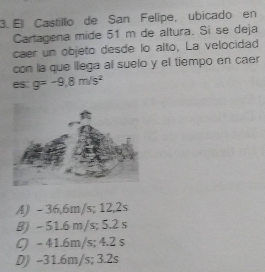 El Castillo de San Felípe, ubicado en
Cartagena mide 51 m de altura. Si se deja
caer un objeto desde lo alto, La velocidad
con la que llega al suelo y el tiempo en caer
es. g=-9,8m/s^2
A) - 36,6m/s; 12,2s
B) - 51.6 m/s; 5.2 s
() - 41.6m/s; 4.2 s
D) -31.6m/s; 3.2s