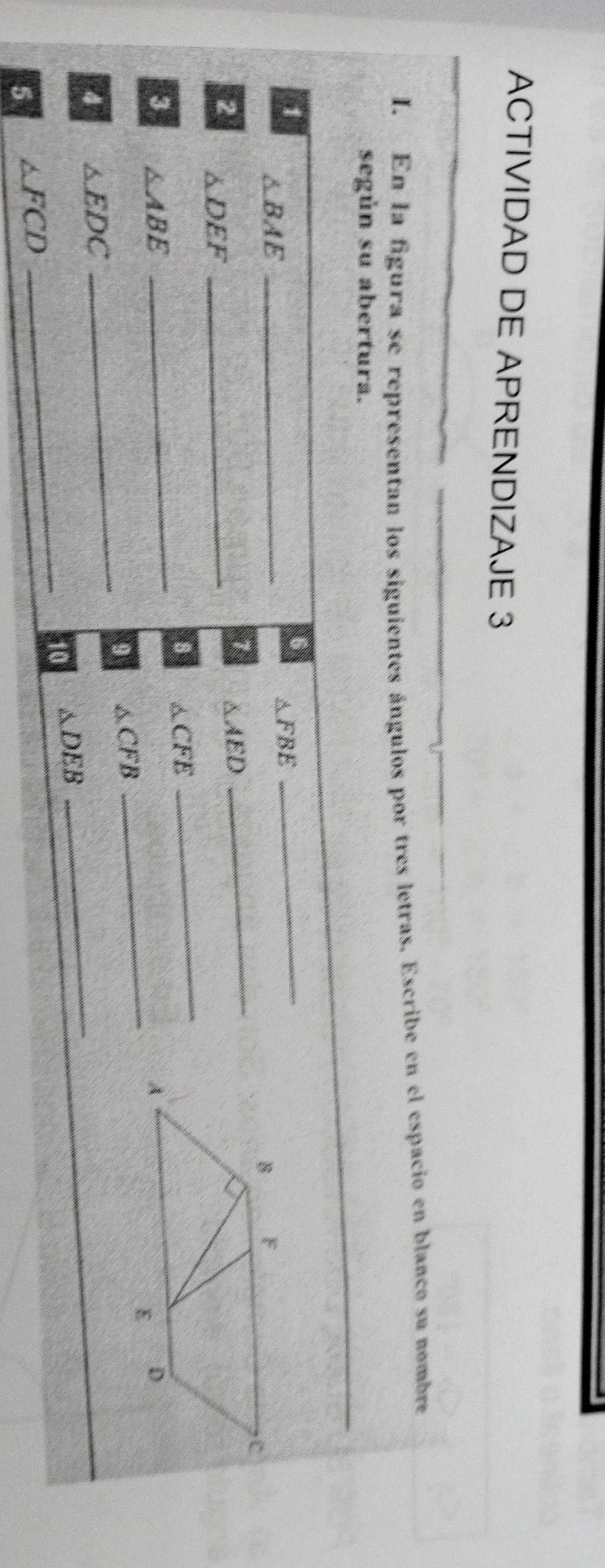 ACTIVIDAD DE APRENDIZAJE 3 
I. En la figura se representan los siguientes ángulos por tres letras. Escribe en el espacio en blanco su nombre 
según su abertura. 
1
△ BAE _
△ FBE
_ 
1 △ AED
2 △ DEF _ 
_ 
8 △ CFE
_ 
_ 
3 △ ABE _ 
9 △ CFB
4 △ EDC
_ 
_ 
10 △ DEB
_ 
5 △ FCD
