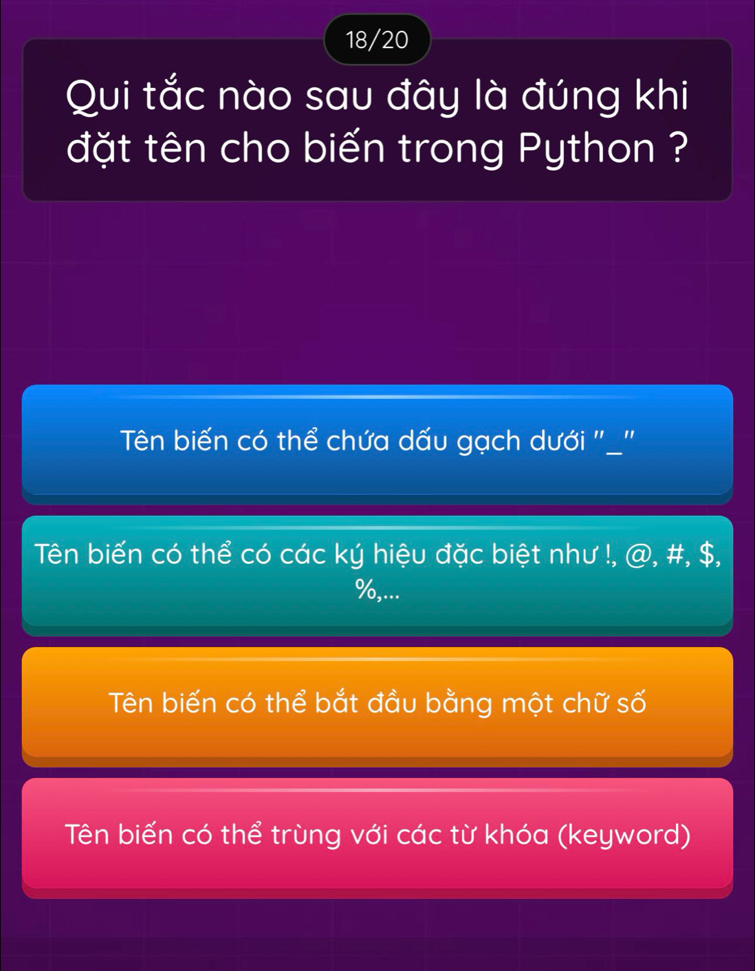 18/20
Qui tắc nào sau đây là đúng khi
đặt tên cho biến trong Python ?
Tên biến có thể chứa dấu gạch dưới "_"
Tên biến có thể có các ký hiệu đặc biệt như !, @, #, $,
%,...
Tên biến có thể bắt đầu bằng một chữ số
Tên biến có thể trùng với các từ khóa (keyword)