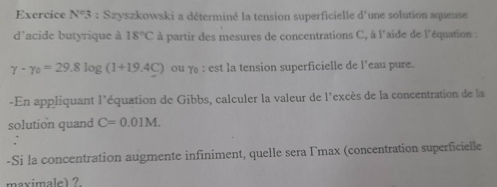 Exercice N°3 : Szyszkowski a déterminé la tension superficielle d'une solution aqueuse 
d'acide butyrique à 18°C à partir des mesures de concentrations C, à l'aide de l'équation :
gamma -gamma _0=29.8log (1+19.4C) ou γ : est la tension superficielle de l’eau pure. 
-En appliquant l'équation de Gibbs, calculer la valeur de l'excès de la concentration de la 
solution quand C=0.01M. 
: 
-Si la concentration augmente infiniment, quelle sera Γmax (concentration superficielle 
maximale) ?