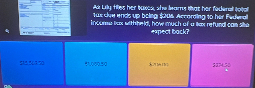 As Lily files her taxes, she learns that her federal total
tax due ends up being $206. According to her Federal
income tax withheld, how much of a tax refund can she
expect back?
$13,369.50 $1,080.50 $206.00 $874.50