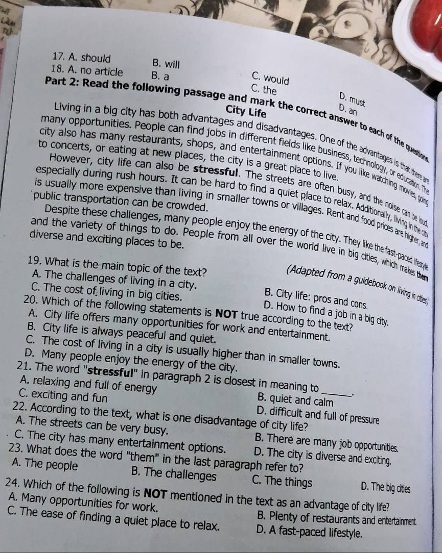 A. should B. will
18. A. no article B. a
C. would
C. the
D. must
City Life
D. an
Part 2: Read the following passage and mark the correct answer to each of the question
Living in a big city has both advantages and disadvantages. One of the advantages is that there an
many opportunities. People can find jobs in different fields like business, technology, or education. The
to concerts, or eating at new places, the city is a great place to live.
city also has many restaurants, shops, and entertainment options. If you like watching movies, goin
However, city life can also be stressful. The streets are often busy, and the noise can be loud
especially during rush hours. It can be hard to find a quiet place to relax. Additionally, living in the cit
public transportation can be crowded.
is usually more expensive than living in smaller towns or villages. Rent and food prices are higher, and
Despite these challenges, many people enjoy the energy of the city. They like the fastpaced lifestyi'
diverse and exciting places to be.
and the variety of things to do. People from all over the world live in big cities, which makes them
19. What is the main topic of the text?
A. The challenges of living in a city.
(Adapted from a guidebook on living in cities
C. The cost of living in big cities.
B. City life: pros and cons.
20. Which of the following statements is NOT true according to the text?
D. How to find a job in a big city.
A. City life offers many opportunities for work and entertainment.
B. City life is always peaceful and quiet.
C. The cost of living in a city is usually higher than in smaller towns.
D. Many people enjoy the energy of the city.
21. The word "stressful" in paragraph 2 is closest in meaning to_ .
A. relaxing and full of energy B. quiet and calm
C. exciting and fun D. difficult and full of pressure
22. According to the text, what is one disadvantage of city life?
A. The streets can be very busy. B. There are many job opportunities.
C. The city has many entertainment options. D. The city is diverse and exciting.
23. What does the word "them" in the last paragraph refer to?
A. The people B. The challenges C. The things D. The big cities
24. Which of the following is NOT mentioned in the text as an advantage of city life?
A. Many opportunities for work.
B. Plenty of restaurants and entertainment.
C. The ease of finding a quiet place to relax. D. A fast-paced lifestyle.