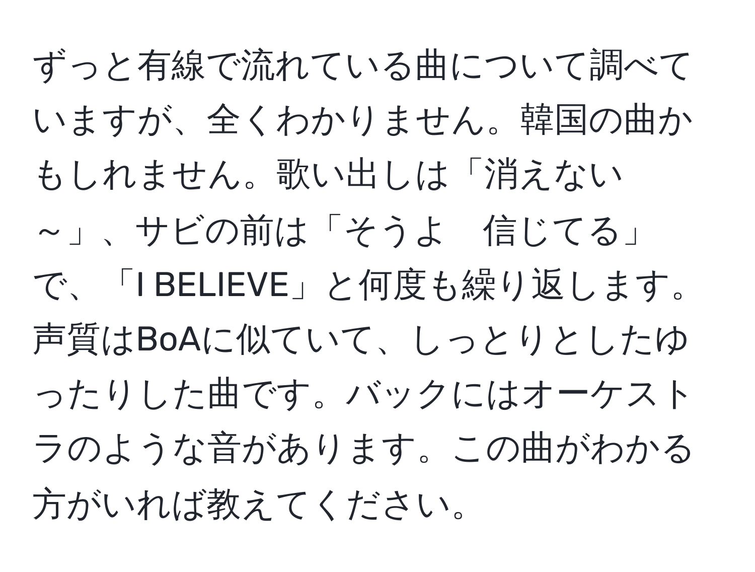 ずっと有線で流れている曲について調べていますが、全くわかりません。韓国の曲かもしれません。歌い出しは「消えない～」、サビの前は「そうよ　信じてる」で、「I BELIEVE」と何度も繰り返します。声質はBoAに似ていて、しっとりとしたゆったりした曲です。バックにはオーケストラのような音があります。この曲がわかる方がいれば教えてください。