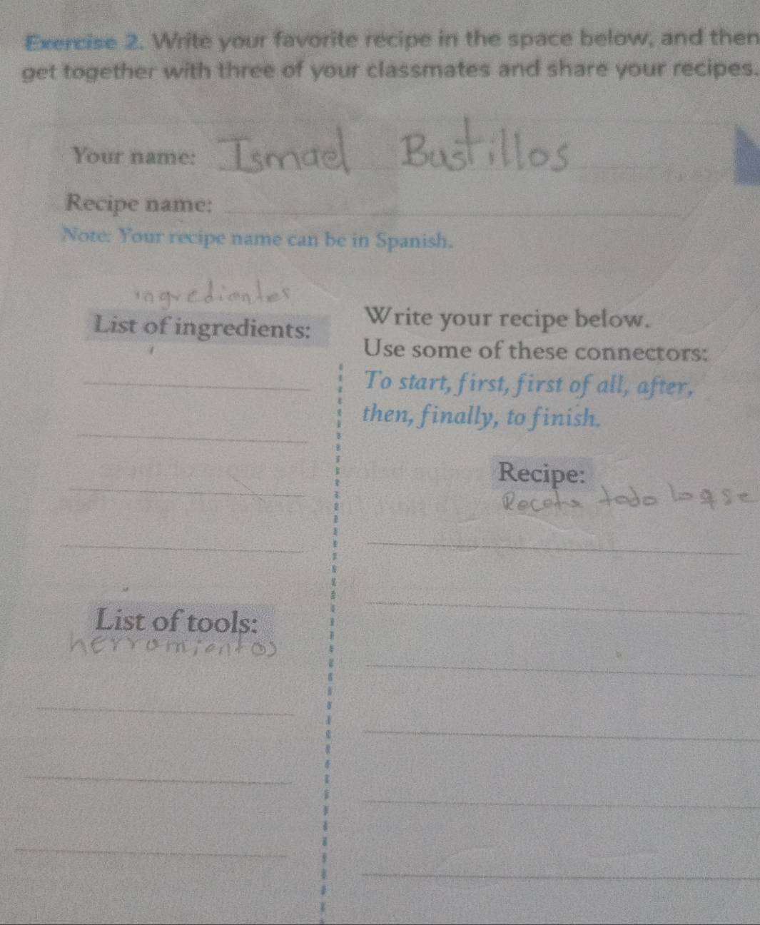 Write your favorite recipe in the space below, and then 
get together with three of your classmates and share your recipes. 
Your name:_ 
Recipe name:_ 
Note: Your recipe name can be in Spanish. 
List of ingredients: Write your recipe below. 
Use some of these connectors: 
_To start, first, first of all, after, 
_ 
then, finally, to finish. 
_ 
Recipe: 
_ 
_ 
List of tools: 
_ 
_ 
_ 
_ 
_ 
_ 
_ 
_ 
_