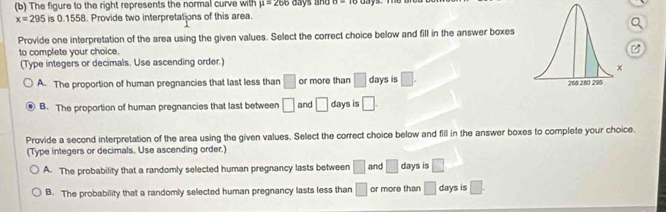 The figure to the right represents the normal curve with mu =266 days and O=
x=295 is 0.1558. Provide two interpretations of this area.
Provide one interpretation of the area using the given values. Select the correct choice below and fill in the answer boxes
to complete your choice.
(Type integers or decimals. Use ascending order.)
A. The proportion of human pregnancies that last less than □ or more than □ days is □. 
B. The proportion of human pregnancies that last between □ and □ days is □. 
Provide a second interpretation of the area using the given values. Select the correct choice below and fill in the answer boxes to complete your choice.
(Type integers or decimals. Use ascending order.)
A. The probability that a randomly selected human pregnancy lasts between □ and □ days is □
B. The probability that a randomly selected human pregnancy lasts less than □ or more than □ days is □.