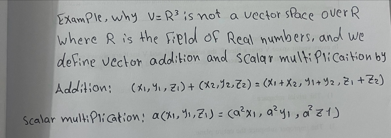 Example, why V=R^3 is not a vector space overR
where R is the Field of Real numbers, and we
define vector addition and Scalar multiPlicaition by
Addition: (x_1,y_1,z_1)+(x_2,y_2,z_2)=(x_1+x_2,y_1+y_2,z_1+z_2)
scalar multiPlication: a(x_1,y_1,z_1)=(a^2x_1,a^2y_1,a^2z_1)