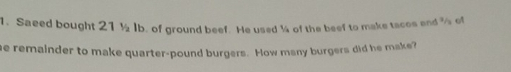 Saeed bought 21 1/2 Ib. of ground beef. He used ¼ of the beef to make tacos and % of 
he remainder to make quarter-pound burgers. How many burgers did he make?