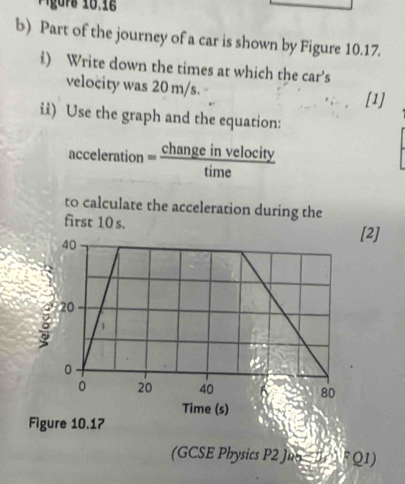 Figurs 10.16 
b) Part of the journey of a car is shown by Figure 10.17. 
i) Write down the times at which the car's 
velocity was 20 m/s. 
[1] 
ii) Use the graph and the equation: 
acceleration = changeinvelocity/time 
to calculate the acceleration during the 
first 10 s. [2] 
Time (s) 
Figure 10.17 
(GCSE Physics P2 Ju ∵ U_1=U_1VR(1)