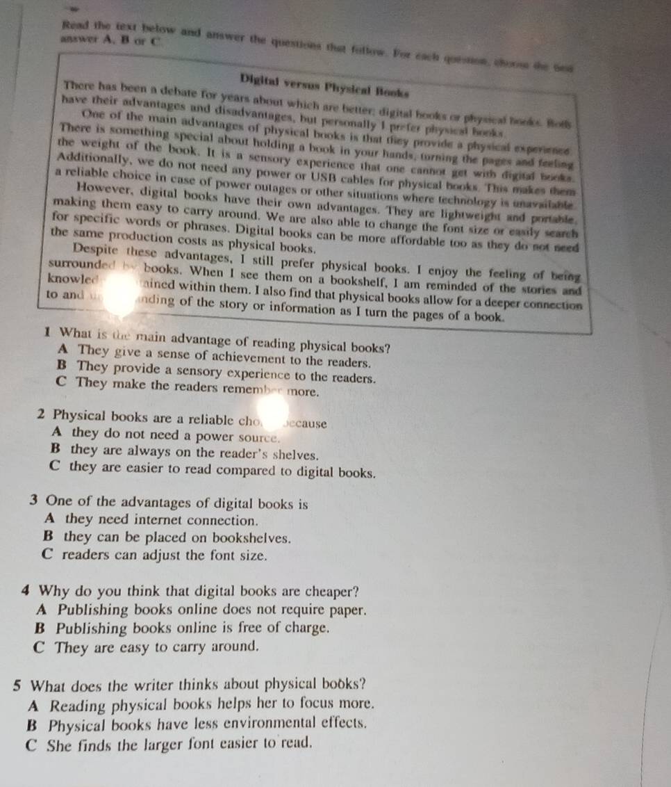 answer A. B or C
Read the text below and answer the questions that follow. For each quession, choos the Gea
Digital versus Physical Books
There has been a debate for years about which are better; digital books or physical books. Bot
have their advantages and disadvantages, but personally I prefer physical books.
One of the main advantages of physical books is that they provide a physical experience
There is something special about holding a book in your hands, turning the pages and feeling
the weight of the book. It is a sensory experience that one cannot get with digital books.
Additionally, we do not need any power or USB cables for physical books. This makes them
a reliable choice in case of power outages or other situations where technology is unavailable
However, digital books have their own advantages. They are lightweight and portable
making them easy to carry around. We are also able to change the font size or easily search
for specific words or phrases. Digital books can be more affordable too as they do not need
the same production costs as physical books.
Despite these advantages, I still prefer physical books. I enjoy the feeling of being
surrounded by books. When I see them on a bookshelf, I am reminded of the stories and
knowled ained within them. I also find that physical books allow for a deeper connection
to and nding of the story or information as I turn the pages of a book.
1 What is the main advantage of reading physical books?
A They give a sense of achievement to the readers.
B They provide a sensory experience to the readers.
C They make the readers remember more.
2 Physical books are a reliable cho because
A they do not need a power source.
B they are always on the reader's shelves.
C they are easier to read compared to digital books.
3 One of the advantages of digital books is
A they need internet connection.
B they can be placed on bookshelves.
C readers can adjust the font size.
4 Why do you think that digital books are cheaper?
A Publishing books online does not require paper.
B Publishing books online is free of charge.
C They are easy to carry around.
5 What does the writer thinks about physical books?
A Reading physical books helps her to focus more.
B Physical books have less environmental effects.
C She finds the larger font easier to read.