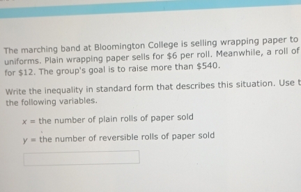 The marching band at Bloomington College is selling wrapping paper to 
uniforms. Plain wrapping paper sells for $6 per roll. Meanwhile, a roll of 
for $12. The group's goal is to raise more than $540. 
Write the inequality in standard form that describes this situation. Use t 
the following variables.
x= the number of plain rolls of paper sold
y= the number of reversible rolls of paper sold