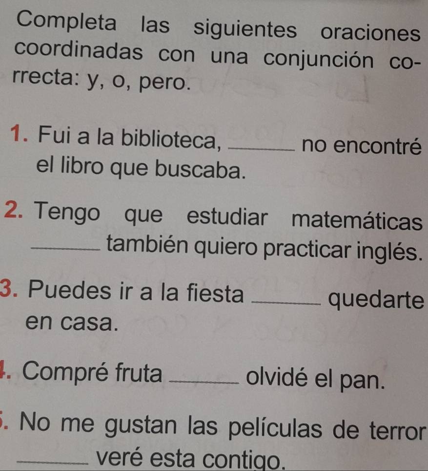 Completa las siguientes oraciones 
coordinadas con una conjunción co- 
rrecta: y, o, pero. 
1. Fui a la biblioteca, _no encontré 
el libro que buscaba. 
2. Tengo que estudiar matemáticas 
_también quiero practicar inglés. 
3. Puedes ir a la fiesta_ 
quedarte 
en casa. 
4. Compré fruta _olvidé el pan. 
5. No me gustan las películas de terror 
_veré esta contigo.