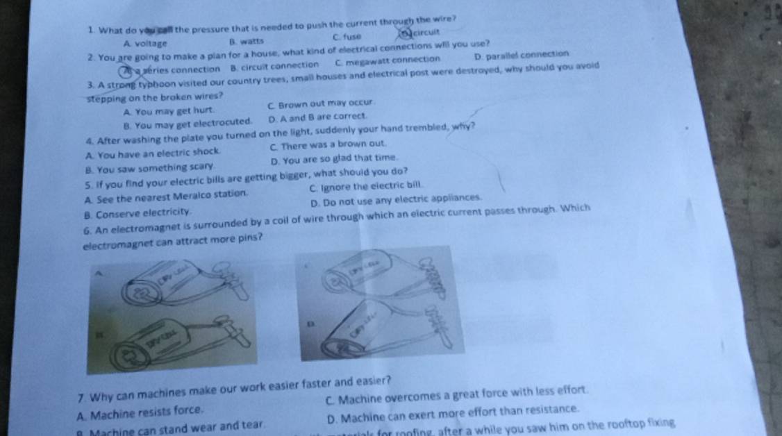 What do you call the pressure that is needed to push the current through the wire?
A voltage B. watts C. fuse circuit
2. You are going to make a pian for a house, what kind of electrical connections will you use?
A a series connection B. circuit connection C. megawatt connection D. parallel connection
3. A strong typhoon visited our country trees, small houses and electrical post were destroyed, why should you avoid
stepping on the broken wires?
A. You may get hurt. C. Brown out may occur
B. You may get electrocuted. D. A and B are correct.
4. After washing the plate you turned on the light, suddenly your hand trembled, why?
A. You have an electric shock. C. There was a brown out.
B. You saw something scary D. You are so glad that time.
5. If you find your electric bills are getting bigger, what should you do?
A. See the nearest Meraico station. C. Ignore the electric bill.
B. Conserve electricity. D. Do not use any electric appiiances.
6. An electromagnet is surrounded by a coil of wire through which an electric current passes through. Which
electromagnet can attract more pins?
7. Why can machines make our work easier faster and easier?
A. Machine resists force. C. Machine overcomes a great force with less effort.
Machine can stand wear and tear. D. Machine can exert more effort than resistance.
for roing, after a while you saw him on the rooftop fixing