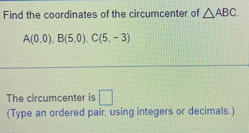 Find the coordinates of the circumcenter of △ ABC.
A(0,0), B(5,0), C(5,-3)
The circumcenter is □ . 
(Type an ordered pair, using integers or decimals.)