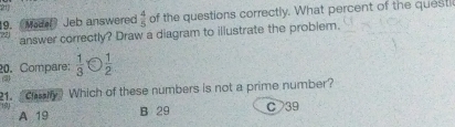 21
19. (Made) Jeb answered  4/5  of the questions correctly. What percent of the questi
answer correctly? Draw a diagram to illustrate the problem.
20. Compare:  1/3  a  1/2 
(3)
21. Chay Which of these numbers is not a prime number?
191 A 19
B 29 C39