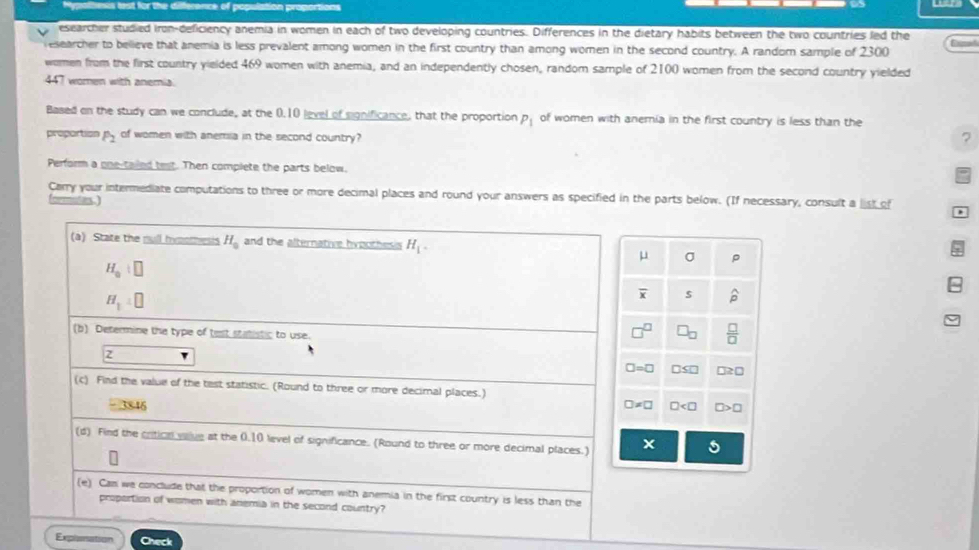 lest for the diference of population
esearcher studied iron-deficiency anemia in women in each of two developing countries. Differences in the dietary habits between the two countries led the
researcher to believe that anemia is less prevalent among women in the first country than among women in the second country. A random sample of 2300
women from the first country yielded 469 women with anemia, and an independently chosen, random sample of 2100 women from the second country yielded
447 women with anemia
Based on the study can we conclude, at the 0.10 level of sgnificance, that the proportion P_1 of women with anemia in the first country is less than the
propartion P_2 of women with anemia in the second country?
7
Perform a one-tailed test. Then complete the parts below.
Carry your intermediate computations to three or more decimal places and round your answers as specified in the parts below. (If necessary, consult a list of
cormates ,
(a) State the rull Iymomesis H_0 and the alternative hypothesis H_1.
mu σ P
H_0|□
H_1=□
overline x 5 widehat p
(b) Determine the type of text statistic to use.
 □ /□  
□ =□ □ a≥ 0
(c) Find the value of the test statistic. (Round to three or more decimal places.)
3846 □ != □ □ □ >□
(d) Find the criticn vaive at the 0.10 level of significance. (Round to three or more decimal places.)
5
(e) Can we conclude that the proportion of women with anemia in the first country is less than the
proportion of women with anemia in the second country?
Explenation Check
