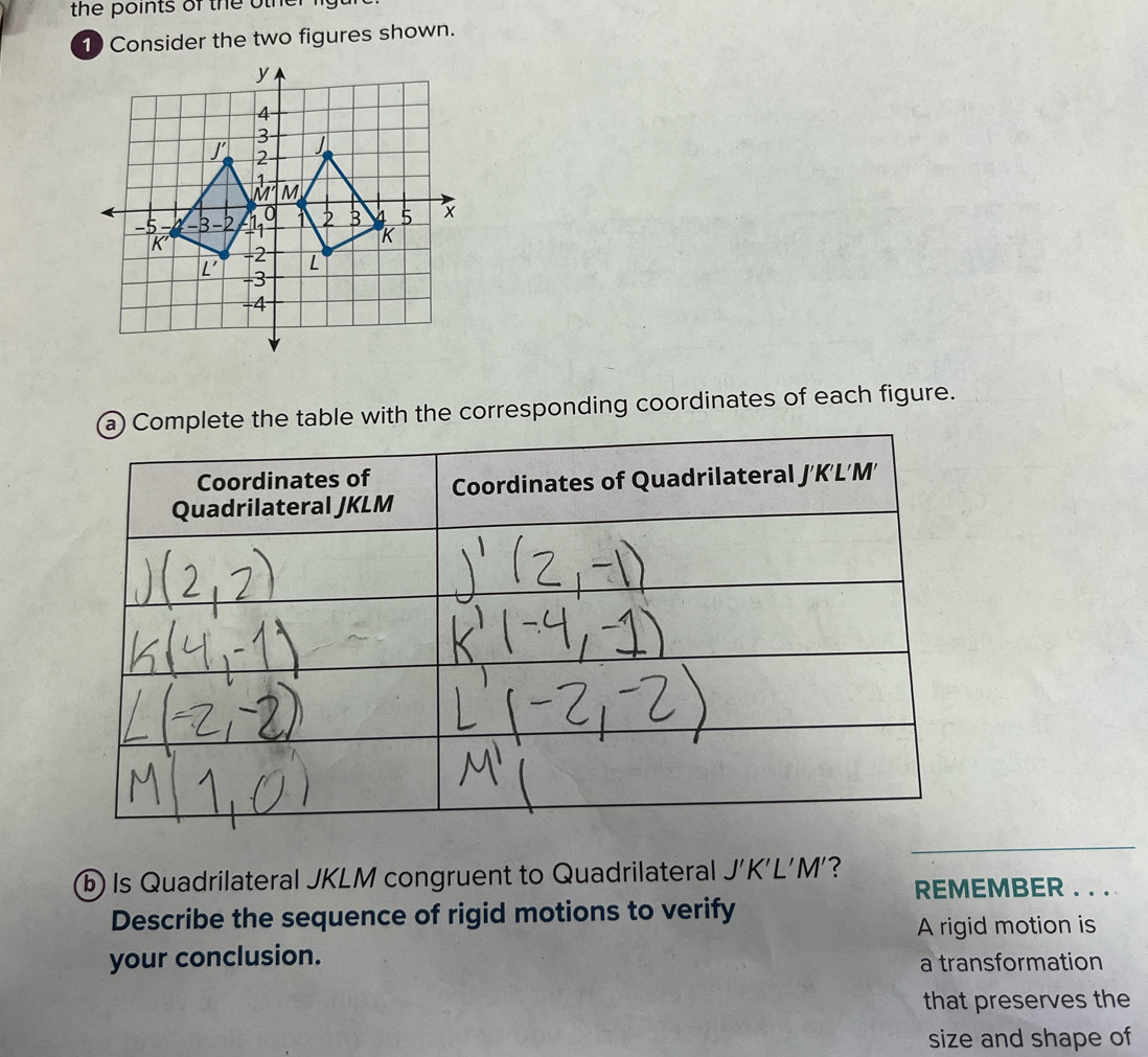 the po ints of the o   h   r 
1 Consider the two figures shown.
ete the table with the corresponding coordinates of each figure.
_
b Is Quadrilateral JKLM congruent to Quadrilateral J'K'L'M' ? REMEMBER . . . 
Describe the sequence of rigid motions to verify
A rigid motion is
your conclusion.
a transformation
that preserves the
size and shape of