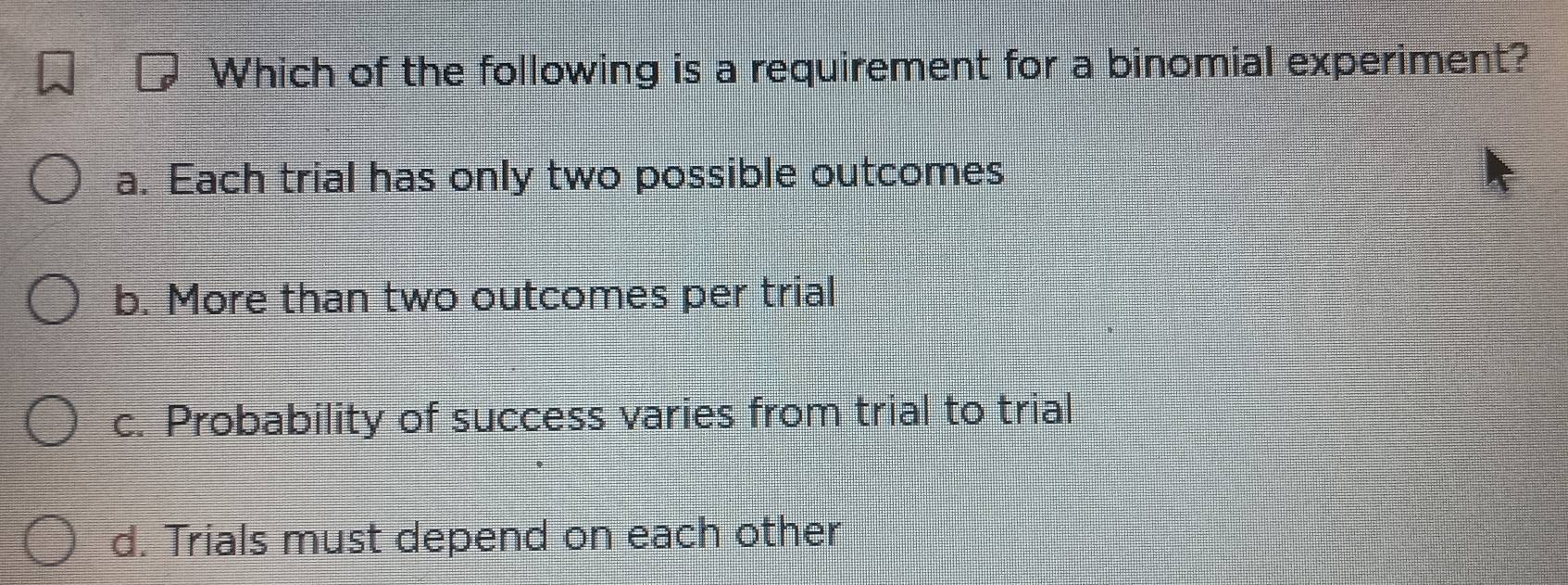 Which of the following is a requirement for a binomial experiment?
a. Each trial has only two possible outcomes
b. More than two outcomes per trial
c. Probability of success varies from trial to trial
d. Trials must depend on each other