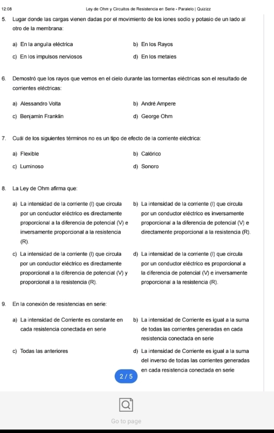 12:08  Ley de Ohm y Circuitos de Resistencia en Serie - Paralelo | Quizizz
5. Lugar donde las cargas vienen dadas por el movimiento de los iones sodio y potasio de un lado al
otro de la membrana:
a) En la anquila eléctrica b) En los Rayos
c) En los impulsos nerviosos d) En los metales
6. Demostró que los rayos que vemos en el cielo durante las tormentas eléctricas son el resultado de
corrientes eléctricas:
a) Alessandro Volta b) André Ampere
c) Benjamín Franklin d) George Ohm
7. Cuál de los siguientes términos no es un tipo de efecto de la corriente eléctrica:
a) Flexible b) Calórico
c) Luminoso d) Sonoro
8. La Ley de Ohm afirma que:
a) La intensidad de la corriente (l) que circula b) La intensidad de la corriente (l) que circula
por un conductor eléctrico es directamente por un conductor eléctrico es inversamente
proporcional a la diferencia de potencial (V) e proporcional a la diferencia de potencial (V) e
inversamente proporcional a la resistencia directamente proporcional a la resistencia (R).
(R).
c) La intensidad de la corriente (l) que circula d) La intensidad de la corriente (l) que circula
por un conductor eléctrico es directamente por un conductor eléctrico es proporcional a
proporcional a la diferencia de potencial (V) y la diferencia de potencial (V) e inversamente
proporcional a la resistencia (R). proporcional a la resistencia (R).
9. En la conexión de resistencias en serie:
a) La intensidad de Corriente es constante en b) La intensidad de Corriente es igual a la suma
cada resistencia conectada en serie de todas las corrientes generadas en cada
resistencia conectada en serie
c) Todas las anteriores d) La intensidad de Corriente es igual a la suma
del inverso de todas las corrientes generadas
en cada resistencia conectada en serie
2 / 5
Go to page