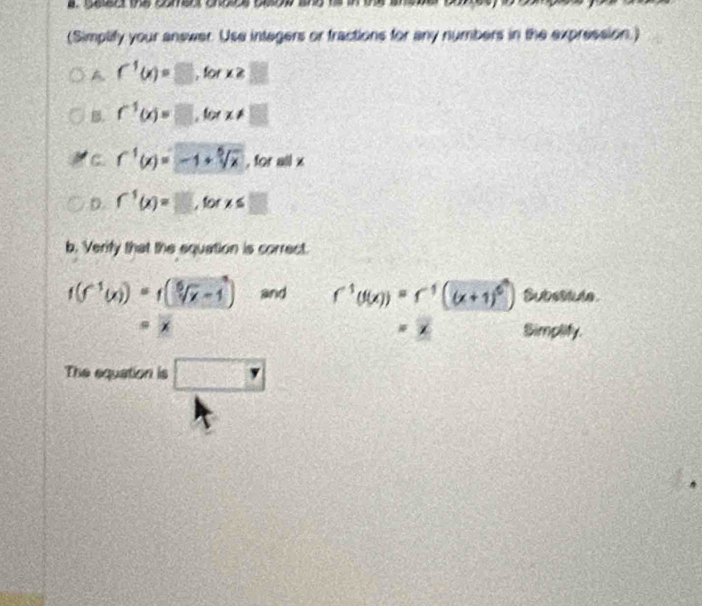 (Simplify your answer. Use integers or fractions for any numbers in the expression.) 
A f^1(x)=□ , for x≥ □
B. f^(-1)(x)=□ , for x!=  2/x+1 
C. f^1(x)=-1+sqrt[5](x) , for all x
D. f^1(x)=□ , for x≤ □
b. Verify that the equation is correct.
f(f^(-1)(x))=f(sqrt[5](x)-1) and f^(-1)(f(x))=r^(-1)((x+1)^0) Subsstule 
* 
Simplify. 
The equation is □