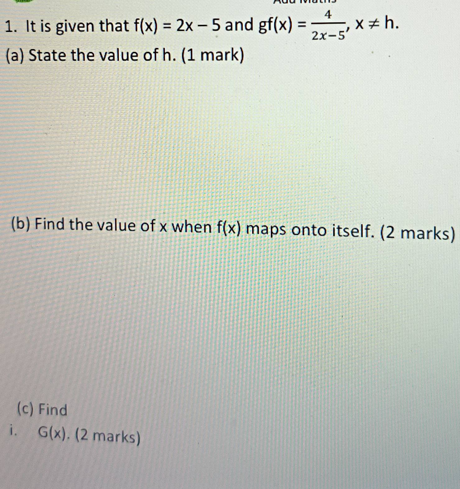 It is given that f(x)=2x-5 and gf(x)= 4/2x-5 , x!= h. 
(a) State the value of h. (1 mark) 
(b) Find the value of x when f(x) maps onto itself. (2 marks) 
(c) Find 
i. G(x). (2 marks)