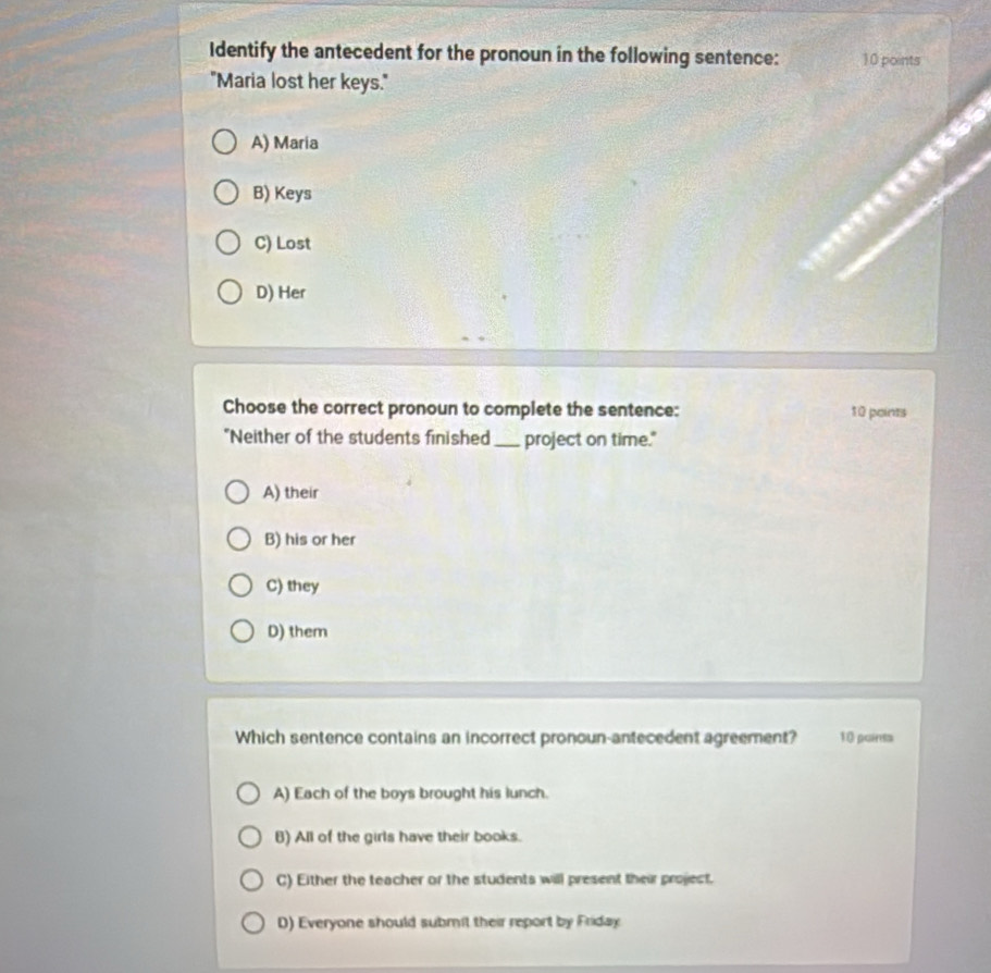 Identify the antecedent for the pronoun in the following sentence: 10 points
"Maria lost her keys."
A) Maria
B) Keys
C) Lost
D) Her
Choose the correct pronoun to complete the sentence: 10 points
"Neither of the students finished_ project on time."
A) their
B) his or her
C) they
D) them
Which sentence contains an incorrect pronoun-antecedent agreement? 10 puints
A) Each of the boys brought his lunch.
B) All of the girls have their books.
C) Either the teacher or the students will present their project.
D) Everyone should submil their report by Friday