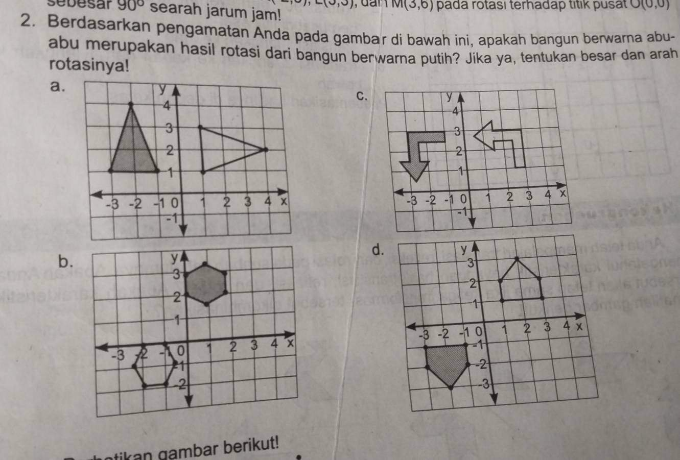 ∠ (0,0) , dan M(3,6) pada rotası terhadap titik pusat O(0,0)
sebesar 90° searah jarum jam!
2. Berdasarkan pengamatan Anda pada gambar di bawah ini, apakah bangun berwarna abu-
abu merupakan hasil rotasi dari bangun berwarna putih? Jika ya, tentukan besar dan arah
rotasinya!
a.
C.

d.
b.

tikan gambar berikut!