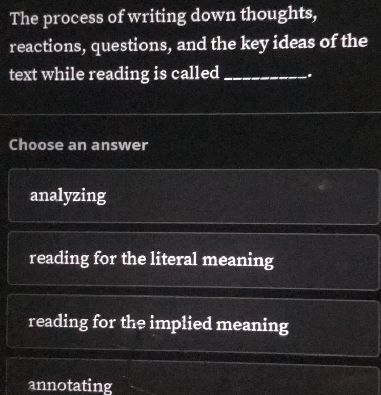 The process of writing down thoughts,
reactions, questions, and the key ideas of the
text while reading is called_
.
Choose an answer
analyzing
reading for the literal meaning
reading for the implied meaning
annotating