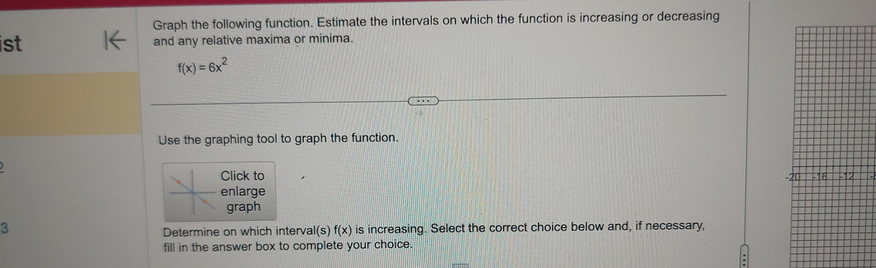 Graph the following function. Estimate the intervals on which the function is increasing or decreasing 
st and any relative maxima or minima.
f(x)=6x^2
Use the graphing tool to graph the function. 
Click to 
enlarge 
graph
3 is increasing. Select the correct choice below and, if necessary, 
Determine on which interval(s) f(x)
fill in the answer box to complete your choice.