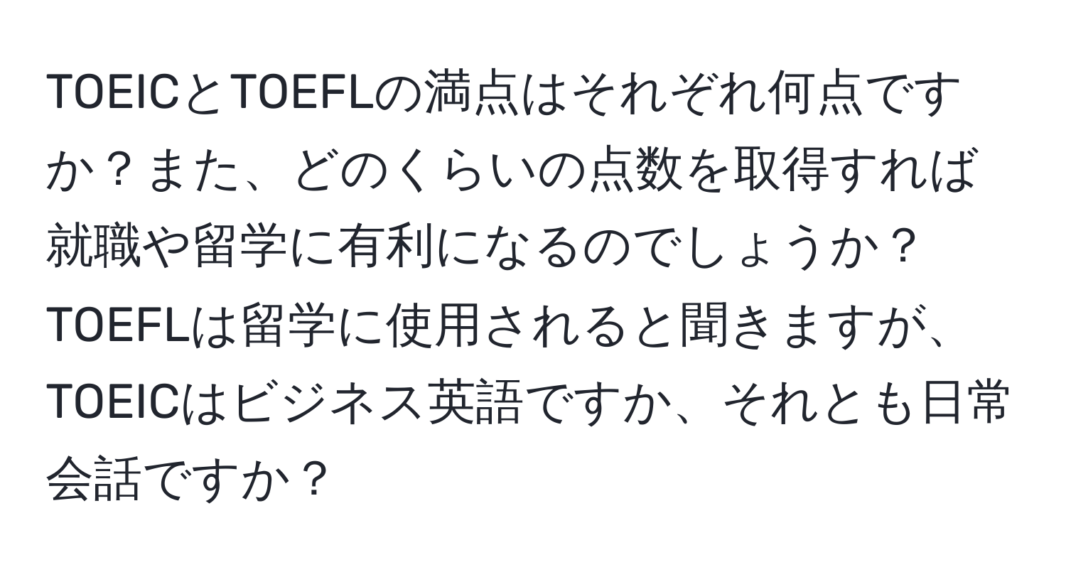 TOEICとTOEFLの満点はそれぞれ何点ですか？また、どのくらいの点数を取得すれば就職や留学に有利になるのでしょうか？TOEFLは留学に使用されると聞きますが、TOEICはビジネス英語ですか、それとも日常会話ですか？