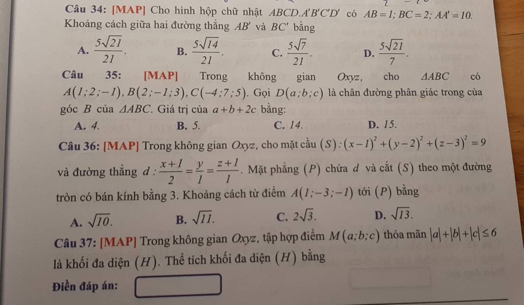 [MAP] Cho hình hộp chữ nhật ABCD, A'B'C'D' có AB=1; BC=2; AA'=10. 
Khoảng cách giữa hai đường thắng AB' và BC' bằng
A.  5sqrt(21)/21 . B.  5sqrt(14)/21 . C.  5sqrt(7)/21 . D.  5sqrt(21)/7 . 
Câu 35: [MAP] Trong không gian Oxyz, cho △ ABC có
A(1;2;-1), B(2;-1;3), C(-4;7;5). Gọi D(a;b;c) là chân đường phân giác trong của
góc B của △ ABC 7. Giá trị của a+b+2c bằng:
A. 4. B. 5. C. 14. D. 15.
Câu 36: [MAP] Trong không gian Oxyz, cho mặt ở Cần 1(S):(x-1)^2+(y-2)^2+(z-3)^2=9
au 
và đường thẳng d :  (x+1)/2 = y/1 = (z+1)/1 . Mặt phẳng (P) chứa d và cắt (S) theo một đường
tròn có bán kính bằng 3. Khoảng cách từ điểm A(1;-3;-1) tới (P) bằng
A. sqrt(10). B. sqrt(11). C. 2sqrt(3).
D. sqrt(13). 
Câu 37: [MAP] Trong không gian Oxyz, tập hợp điểm M(a;b;c) thỏa mãn |a|+|b|+|c|≤ 6
là khối đa diện (H). Thể tích khối đa diện (H) bằng
Điền đáp án: