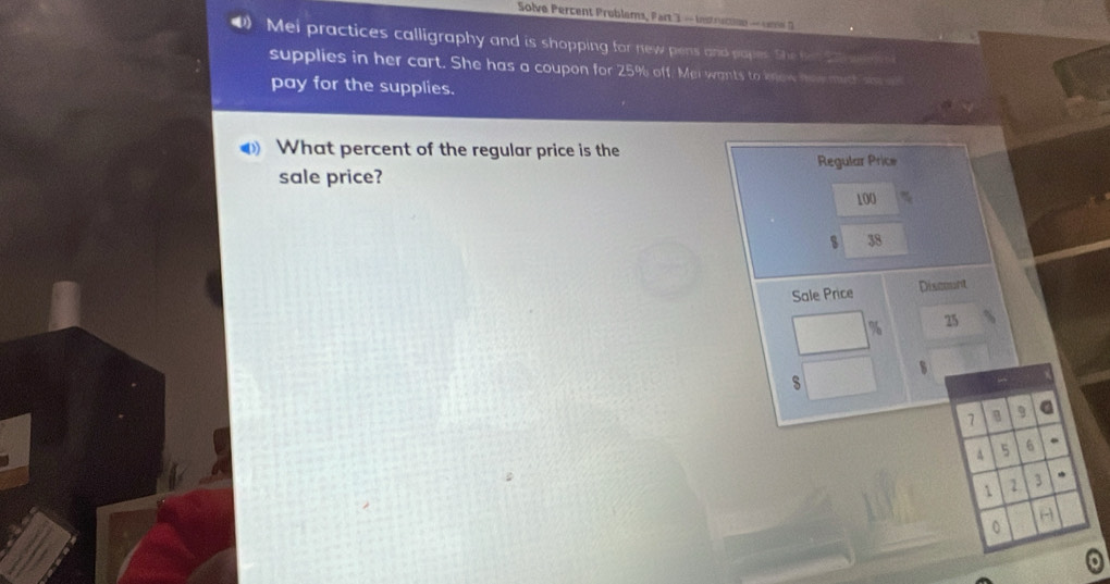 Solve Percent Problems, Part 3 — Instruction — Janne D 
4) Mei practices calligraphy and is shopping for new pens and papes. She her swer in s 
supplies in her cart. She has a coupon for 25% off. Mei wants to know how much st 
pay for the supplies. 
What percent of the regular price is the 
Regular Price 
sale price?
100
s 38
Sale Price Discount
% 25
s 
s 
1 9 a 
A 5 6. 
1 1 3 * 
(- 
0