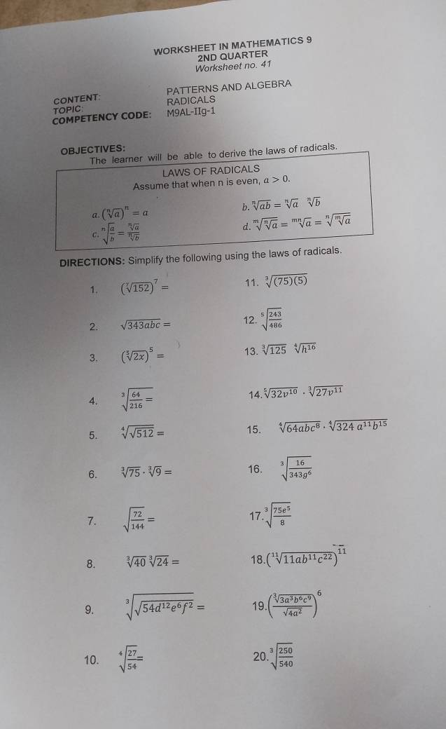 WORKSHEET IN MATHEMATICS 9
Worksheet no. 41 2ND QUARTER
CONTENT: PATTERNS AND ALGEBRA
TOPIC: RADICALS
COMPETENCY CODE: M9AL-IIg-1
JECTIVES:
ws of radicals.
DIRECTIONS: Simplify the following using th
1. (sqrt[7](152))^7= 11. sqrt[3]((75)(5))
2. sqrt(343abc)= 12. sqrt[5](frac 243)486
13.
3. (sqrt[5](2x))^5= sqrt[3](125)sqrt[4](h^(16))
4. sqrt[3](frac 64)216= 14. sqrt[5](32v^(10))· sqrt[3](27v^(11))
5. sqrt[4](sqrt 512)=
15. sqrt[4](64abc^8)· sqrt[4](324a^(11)b^(15))
6. sqrt[3](75)· sqrt[3](9)= 16. sqrt[3](frac 16)343g^6
17
7. sqrt(frac 72)144= sqrt[3](frac 75e^5)8
8. sqrt[3](40)sqrt[3](24)= 18 (sqrt[11](11ab^(11)c^(22)))^-
9. sqrt[3](sqrt 54d^(12)e^6f^2)= 19. ( sqrt[3](3a^3b^6c^9)/sqrt(4a^2) )^6
10. sqrt[4](frac 27)54= sqrt[3](frac 250)540
20
-