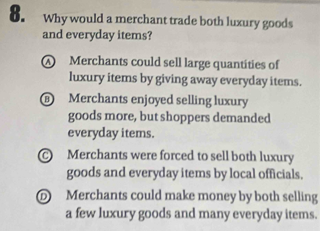 Why would a merchant trade both luxury goods
and everyday items?
A Merchants could sell large quantities of
luxury items by giving away everyday items.
B Merchants enjoyed selling luxury
goods more, but shoppers demanded
everyday items.
C Merchants were forced to sell both luxury
goods and everyday items by local officials.
D Merchants could make money by both selling
a few luxury goods and many everyday items.