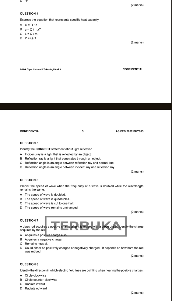 Express the equation that represents specific heat capacity.
A C=Q/Delta T
B c=Q/m△ T
C L=Q/m
。 P=Q/t
(2 marks)
© Hak Cipta Universiti Teknologi MARA CONFIDENTIAL
CONFIDENTIAL 3 AS/FEB 2022/PHY083
QUESTION 5
Identify the CORRECT statement about light reflection.
A Incident ray is a light that is reflected by an object.
B Reflection ray is a light that penetrates through an object.
C Reflection angle is an angle between reflection ray and normal line.
D Reflection angle is an angle between incident ray and reflection ray.
(2 marks)
QUESTION 6
Predict the speed of wave when the frequency of a wave is doubled while the wavelength
remains the same.
A The speed of wave is doubled.
B The speed of wave is quadruples.
C The speed of wave is cut to one-half.
D The speed of wave remains unchanged.
(2 marks)
QUESTION 7
A glass rod acquires a positive charge after it is rubbed with a plee of slik, identry the charge
acquires by the silk
A Acquires a positive charge also.
B Acquires a negative charge.
C Remains neutral.
D Could either be positively charged or negatively charged. It depends on how hard the rod
was rubbed.
(2 marks)
QUESTION 8
Identify the direction in which electric field lines are pointing when nearing the positive charges.
A Circle clockwise
B Circle counter-clockwise
C Radiate inward
D Radiate outward
(2 marks)