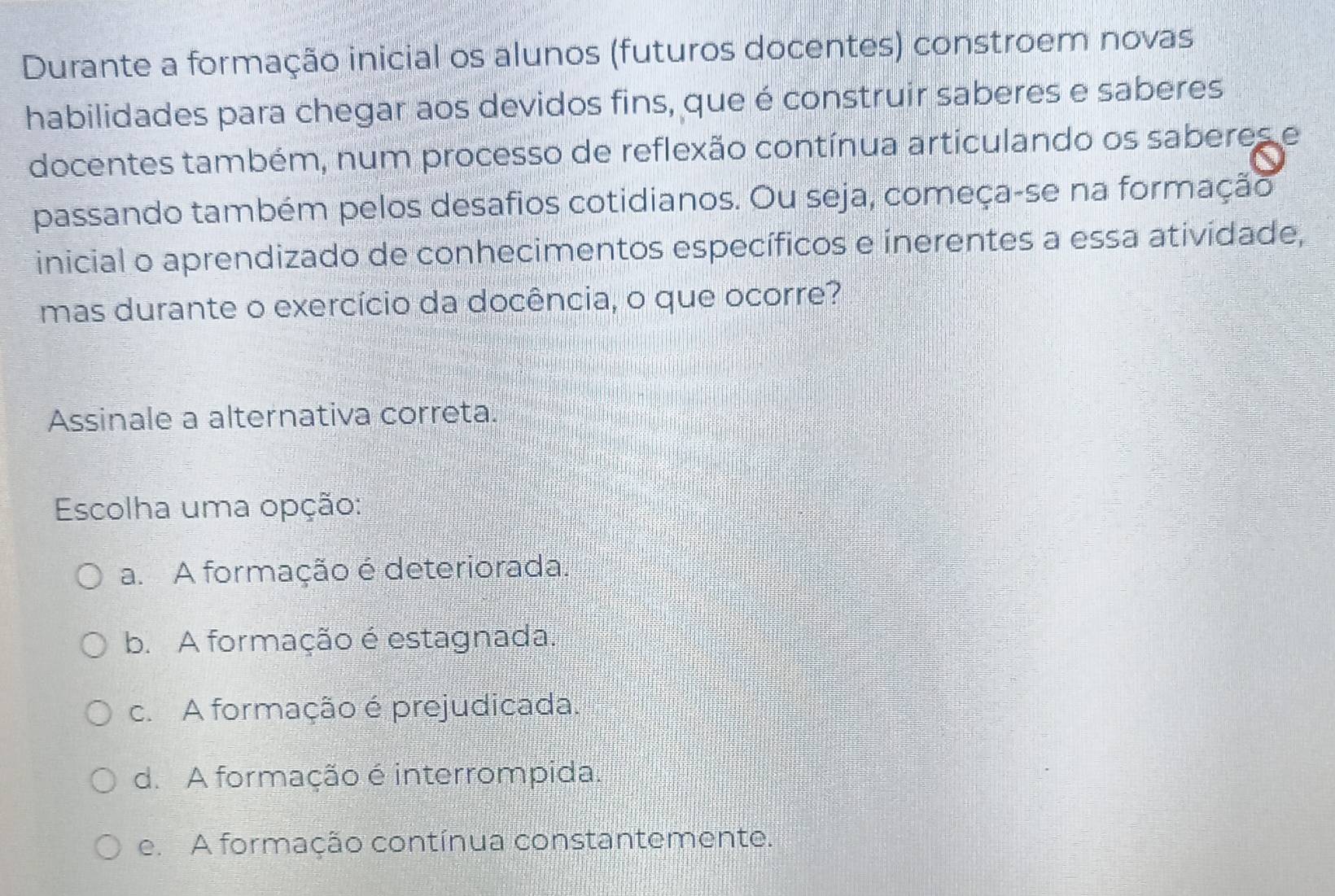 Durante a formação inicial os alunos (futuros docentes) constroem novas
habilidades para chegar aos devidos fins, que é construir saberes e saberes
docentes também, num processo de reflexão contínua articulando os saberes e
passando também pelos desafios cotidianos. Ou seja, começa-se na formação
inicial o aprendizado de conhecimentos específicos e inerentes a essa atividade,
mas durante o exercício da docência, o que ocorre?
Assinale a alternativa correta.
Escolha uma opção:
a. A formação é deteriorada.
b. A formação é estagnada.
c. A formação é prejudicada.
d. A formação é interrompida.
e. A formação contínua constantemente.